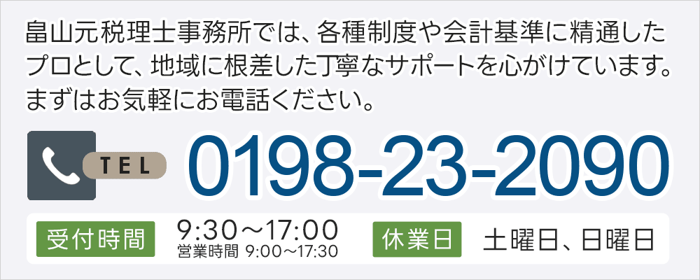 畠山元税理士事務所では、各種制度や会計基準に精通したプロとして、地域に根差した丁寧なサポートを心がけています。まずはお気軽にお電話ください。0198-23-2090 受付時間 9:30～17:00（営業時間：9:00～17:30）休業日 土曜日、日曜日