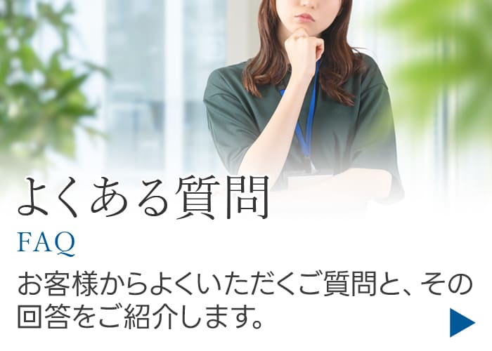 よくある質問 お客様からよくいただくご質問と、その回答をご紹介します。